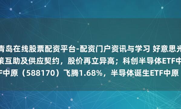 青岛在线股票配资平台-配资门户资讯与学习 好意思光与Anthropic实现政策互助及供应契约，股价再立异高；科创半导体ETF中原（588170）飞腾1.68%，半导体诞生ETF中原（562590）飞腾1.20%