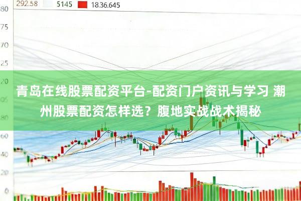 青岛在线股票配资平台-配资门户资讯与学习 潮州股票配资怎样选？腹地实战战术揭秘
