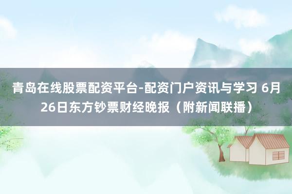 青岛在线股票配资平台-配资门户资讯与学习 6月26日东方钞票财经晚报(附新闻联播)