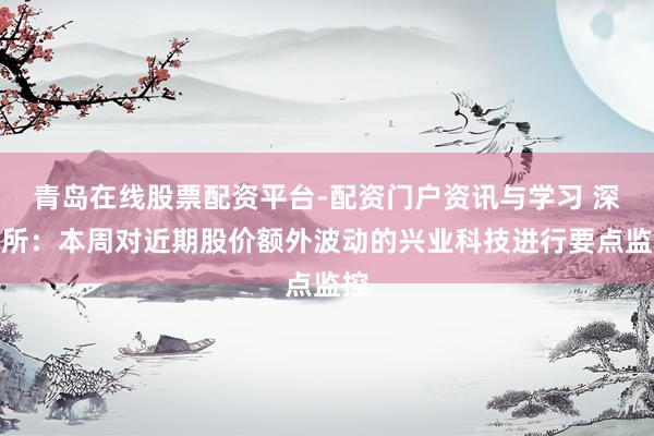 青岛在线股票配资平台-配资门户资讯与学习 深交所:本周对近期股价额外波动的兴业科技进行要点监控