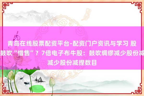 青岛在线股票配资平台-配资门户资讯与学习 股价涨到鼓吹“惜售”？7倍电子布牛股：鼓吹绸缪减少股份减捏数目