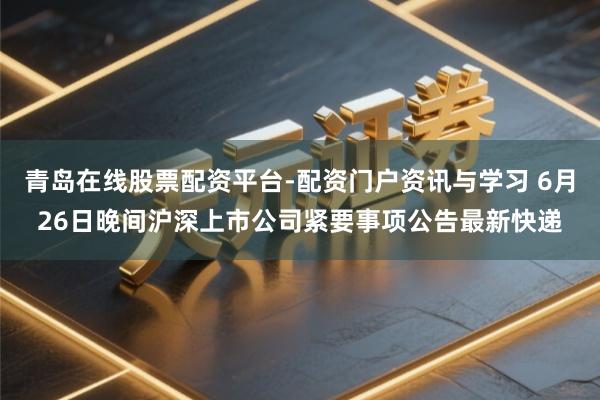 青岛在线股票配资平台-配资门户资讯与学习 6月26日晚间沪深上市公司紧要事项公告最新快递