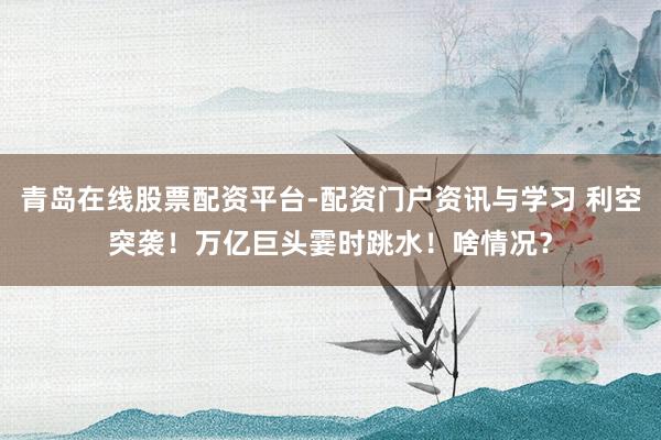 青岛在线股票配资平台-配资门户资讯与学习 利空突袭！万亿巨头霎时跳水！啥情况？