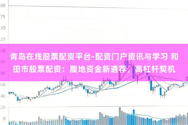 青岛在线股票配资平台-配资门户资讯与学习 和田市股票配资：腹地资金新遴荐，高杠杆契机