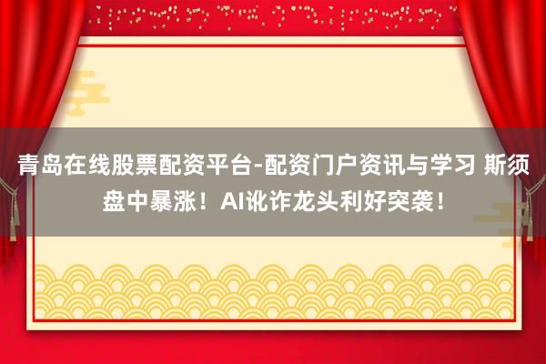 青岛在线股票配资平台-配资门户资讯与学习 斯须盘中暴涨！AI讹诈龙头利好突袭！