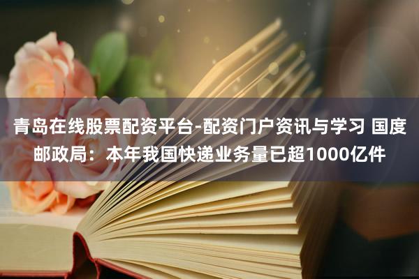 青岛在线股票配资平台-配资门户资讯与学习 国度邮政局：本年我国快递业务量已超1000亿件