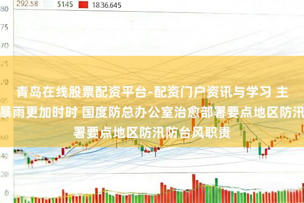 青岛在线股票配资平台-配资门户资讯与学习 主汛期台风和暴雨更加时时 国度防总办公室治愈部署要点地区防汛防台风职责