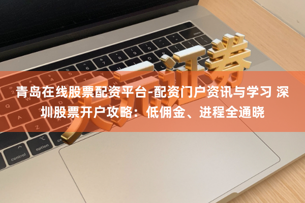 青岛在线股票配资平台-配资门户资讯与学习 深圳股票开户攻略：低佣金、进程全通晓