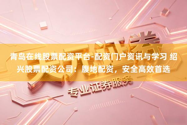 青岛在线股票配资平台-配资门户资讯与学习 绍兴股票配资公司：腹地配资，安全高效首选