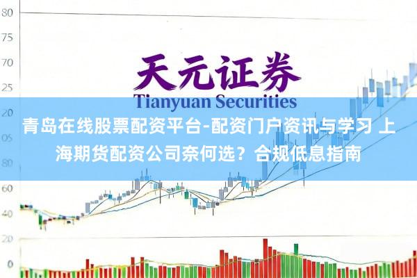 青岛在线股票配资平台-配资门户资讯与学习 上海期货配资公司奈何选？合规低息指南
