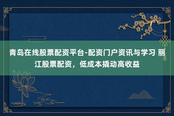 青岛在线股票配资平台-配资门户资讯与学习 丽江股票配资，低成本撬动高收益