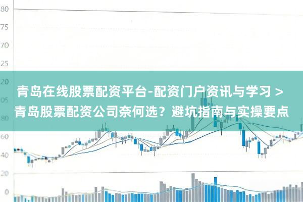 青岛在线股票配资平台-配资门户资讯与学习 > 青岛股票配资公司奈何选？避坑指南与实操要点