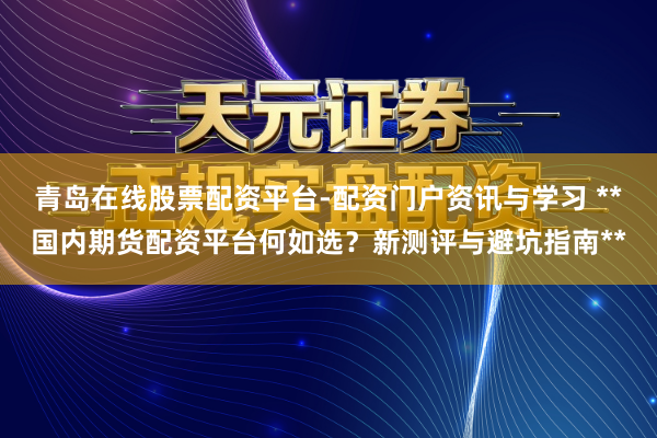 青岛在线股票配资平台-配资门户资讯与学习 **国内期货配资平台何如选？新测评与避坑指南**