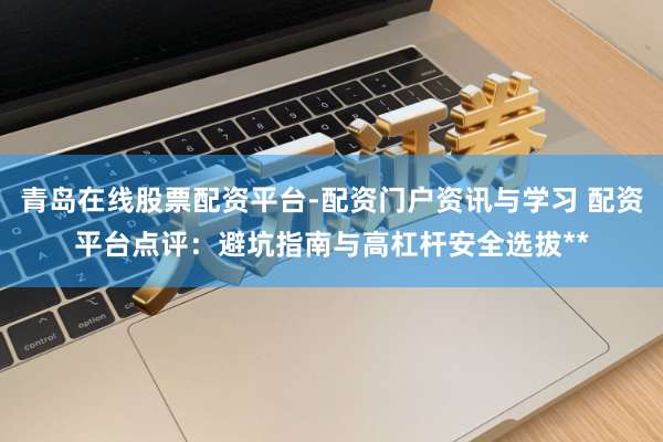 青岛在线股票配资平台-配资门户资讯与学习 配资平台点评:避坑指南与高杠杆安全选拔**