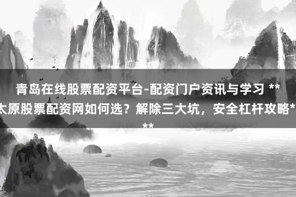 青岛在线股票配资平台-配资门户资讯与学习 **太原股票配资网如何选？解除三大坑，安全杠杆攻略**