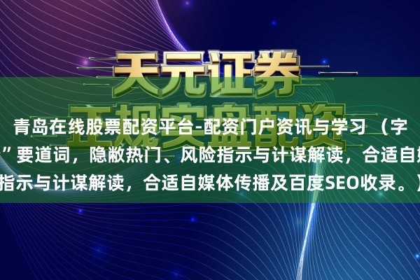青岛在线股票配资平台-配资门户资讯与学习 （字数：，含“金融股票配资”要道词，隐敝热门、风险指示与计谋解读，合适自媒体传播及百度SEO收录。）