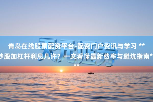 青岛在线股票配资平台-配资门户资讯与学习 **炒股加杠杆利息几许？一文看懂最新费率与避坑指南**