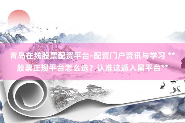 青岛在线股票配资平台-配资门户资讯与学习 **股票正规平台怎么选？认准这遁入黑平台**