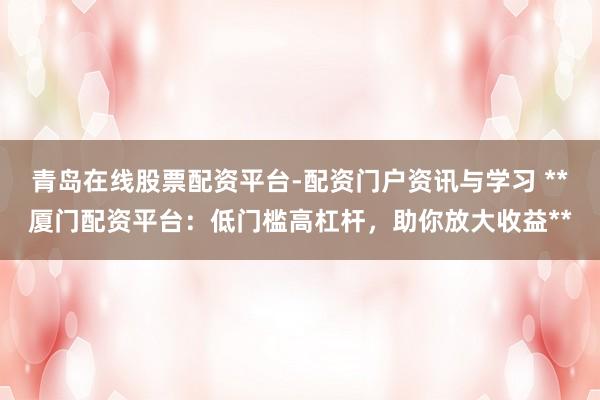 青岛在线股票配资平台-配资门户资讯与学习 **厦门配资平台：低门槛高杠杆，助你放大收益**