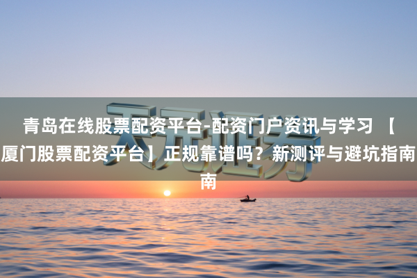 青岛在线股票配资平台-配资门户资讯与学习 【厦门股票配资平台】正规靠谱吗？新测评与避坑指南