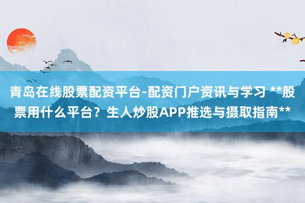 青岛在线股票配资平台-配资门户资讯与学习 **股票用什么平台？生人炒股APP推选与摄取指南**